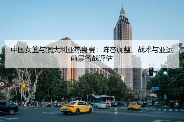 中国女篮与澳大利亚热身赛：阵容调整、战术与亚运前景备战评估